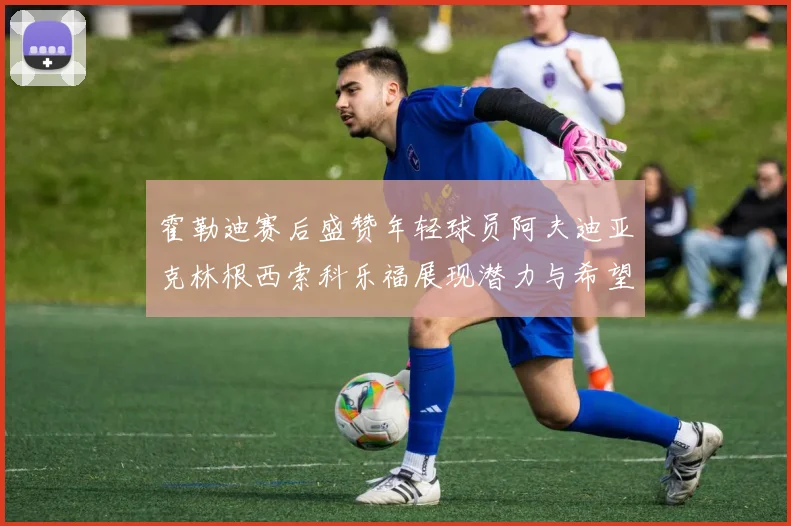 霍勒迪赛后盛赞年轻球员阿夫迪亚克林根西索科乐福展现潜力与希望