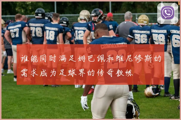 谁能同时满足姆巴佩和维尼修斯的需求成为足球界的传奇教练