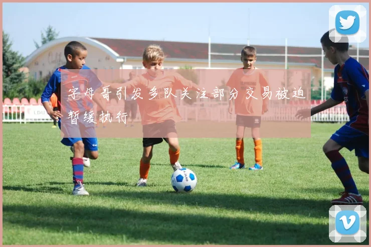 字母哥引发多队关注部分交易被迫暂缓执行