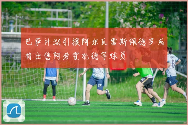 巴萨计划引援阿尔瓦雷斯佩德罗或将出售阿劳霍孔德等球员