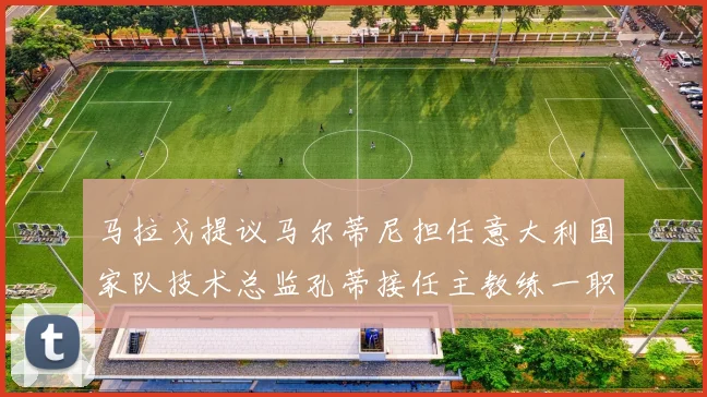 马拉戈提议马尔蒂尼担任意大利国家队技术总监孔蒂接任主教练一职