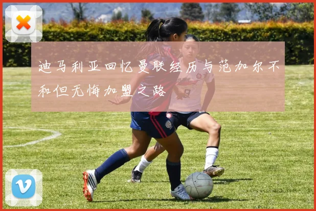 迪马利亚回忆曼联经历与范加尔不和但无悔加盟之路
