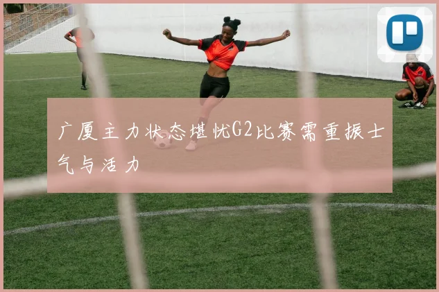 广厦主力状态堪忧G2比赛需重振士气与活力
