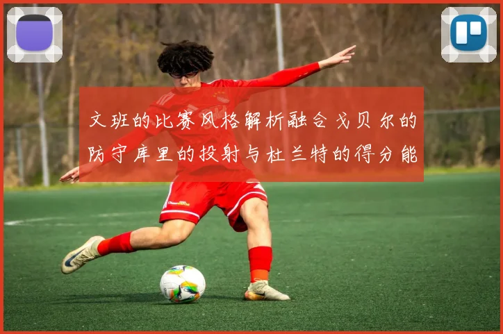 文班的比赛风格解析融合戈贝尔的防守库里的投射与杜兰特的得分能力