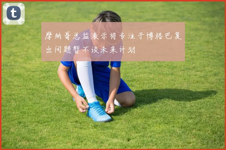 摩纳哥总监表示将专注于博格巴复出问题暂不谈未来计划