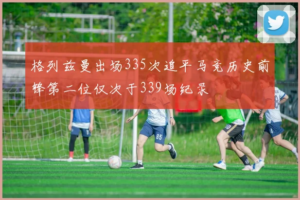 格列兹曼出场335次追平马竞历史前锋第二位仅次于339场纪录