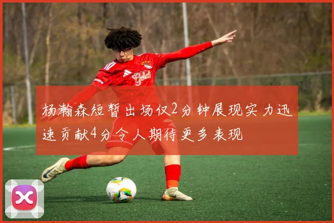杨瀚森短暂出场仅2分钟展现实力迅速贡献4分令人期待更多表现