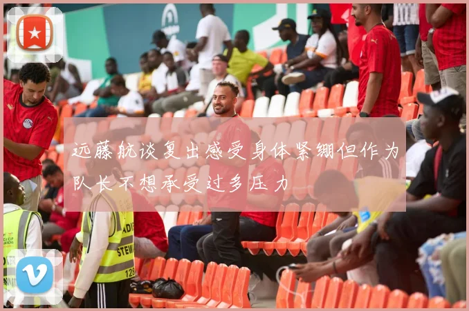 远藤航谈复出感受身体紧绷但作为队长不想承受过多压力