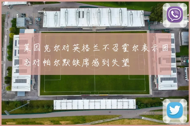 莱因克尔对英格兰不召霍尔表示困惑对帕尔默缺席感到失望