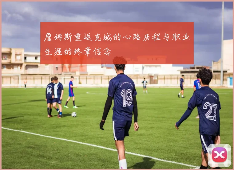 詹姆斯重返克城的心路历程与职业生涯的终章信念