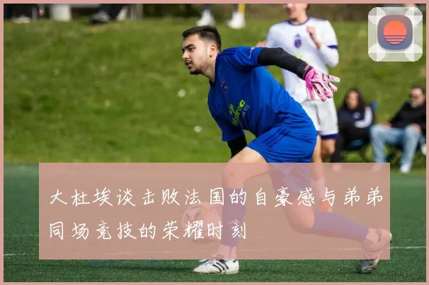 大杜埃谈击败法国的自豪感与弟弟同场竞技的荣耀时刻