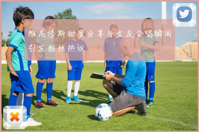维尼修斯甜蜜分享与女友合唱瞬间引发粉丝热议