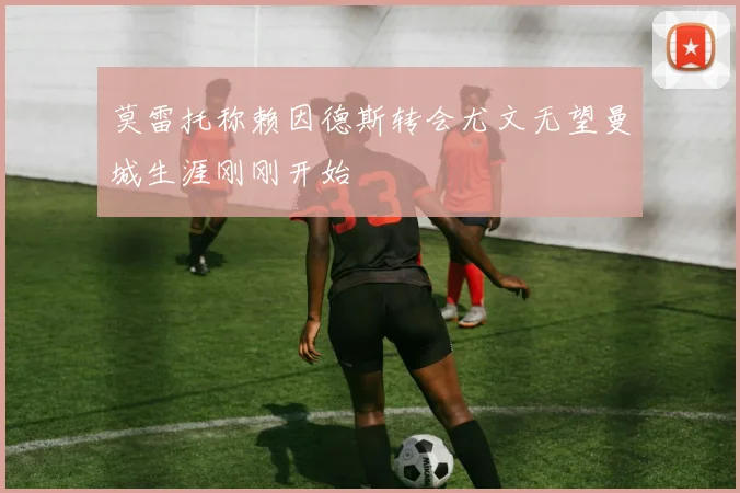 莫雷托称赖因德斯转会尤文无望曼城生涯刚刚开始
