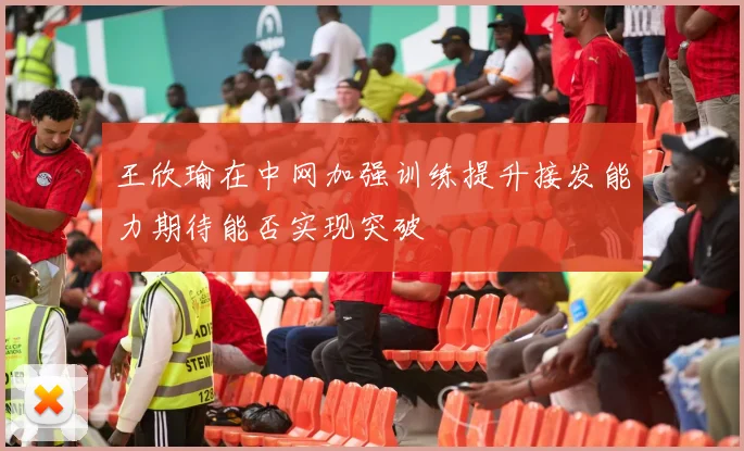 王欣瑜在中网加强训练提升接发能力期待能否实现突破