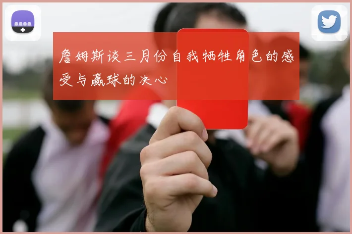 詹姆斯谈三月份自我牺牲角色的感受与赢球的决心