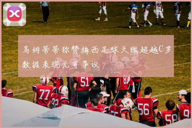 乌姆蒂蒂称赞梅西足球天赋超越C罗数据表现无可争议