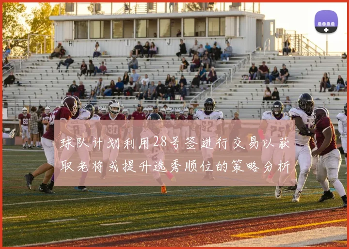 球队计划利用28号签进行交易以获取老将或提升选秀顺位的策略分析
