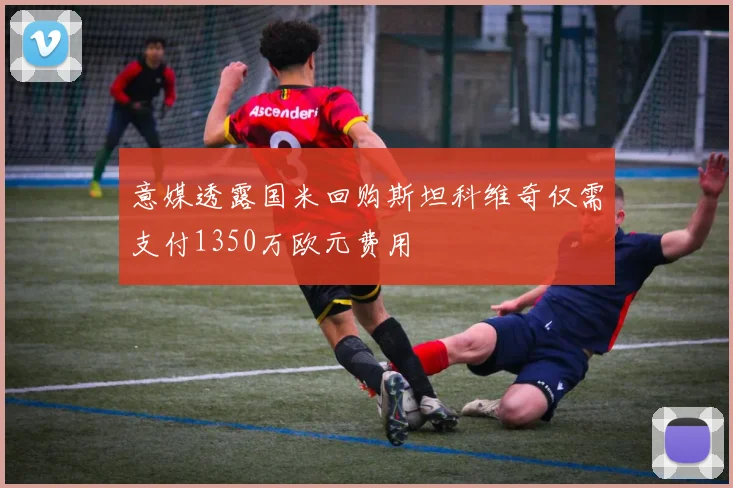 意媒透露国米回购斯坦科维奇仅需支付1350万欧元费用