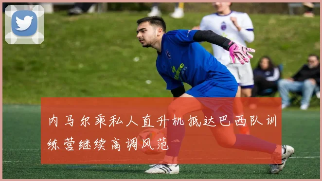 内马尔乘私人直升机抵达巴西队训练营继续高调风范