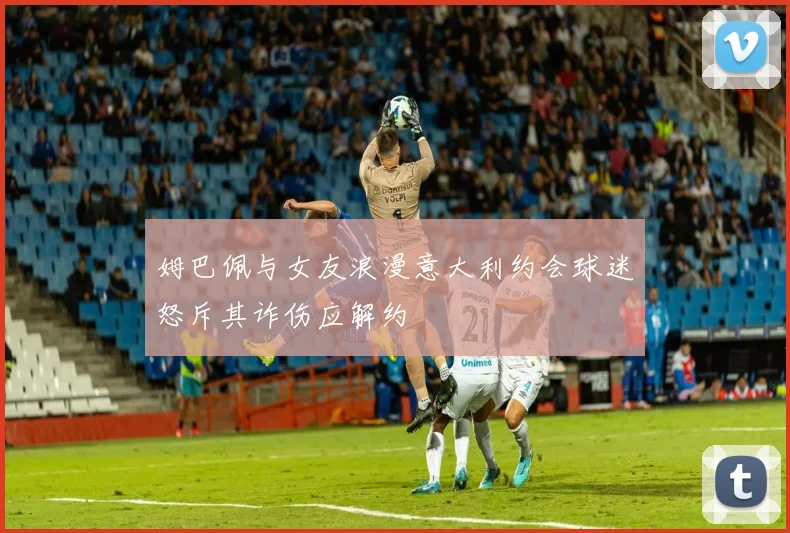 姆巴佩与女友浪漫意大利约会球迷怒斥其诈伤应解约