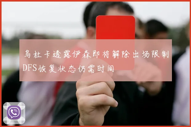 乌杜卡透露伊森即将解除出场限制DFS恢复状态仍需时间