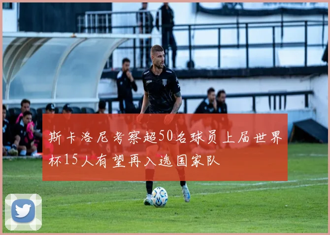 斯卡洛尼考察超50名球员上届世界杯15人有望再入选国家队