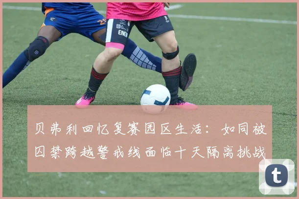 贝弗利回忆复赛园区生活：如同被囚禁跨越警戒线面临十天隔离挑战