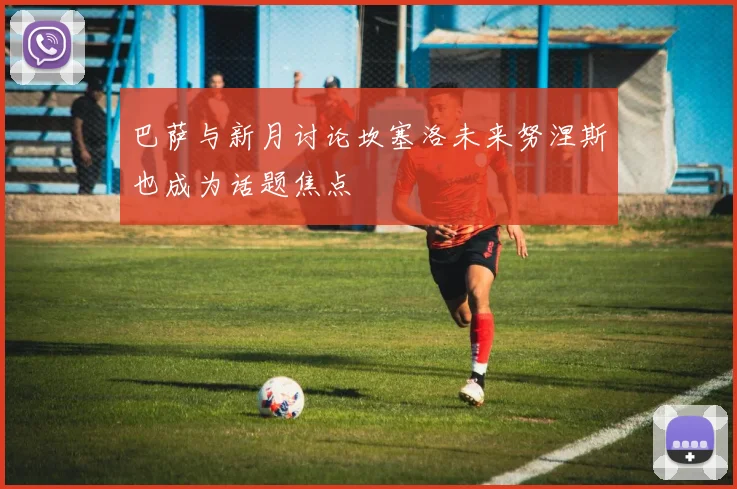 巴萨与新月讨论坎塞洛未来努涅斯也成为话题焦点