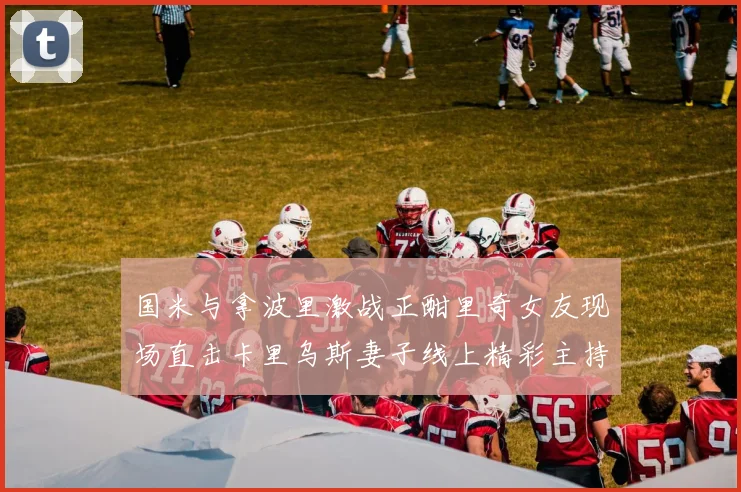 国米与拿波里激战正酣里奇女友现场直击卡里乌斯妻子线上精彩主持
