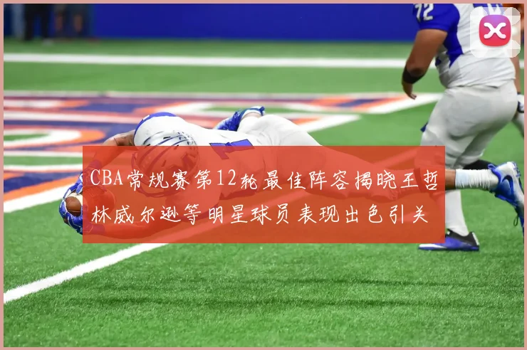 CBA常规赛第12轮最佳阵容揭晓王哲林威尔逊等明星球员表现出色引关注