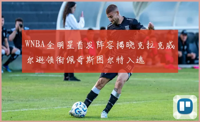 WNBA全明星首发阵容揭晓克拉克威尔逊领衔佩奇斯图尔特入选