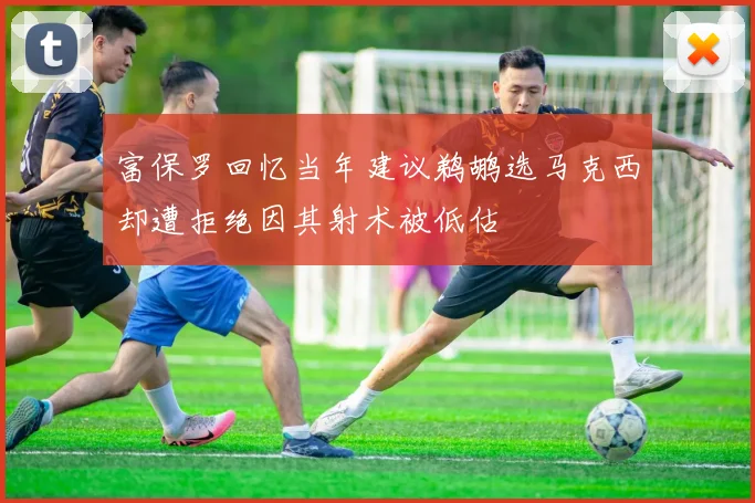 富保罗回忆当年建议鹈鹕选马克西却遭拒绝因其射术被低估