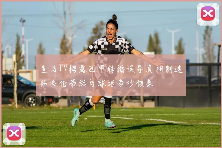 皇马TV揭露西甲转播误导真相制造弗洛伦蒂诺与球迷争吵假象