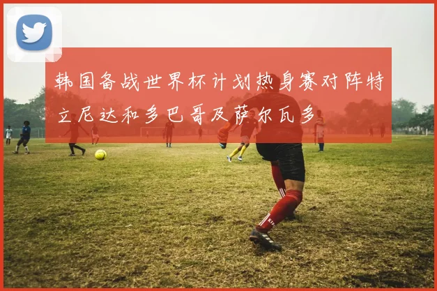 韩国备战世界杯计划热身赛对阵特立尼达和多巴哥及萨尔瓦多