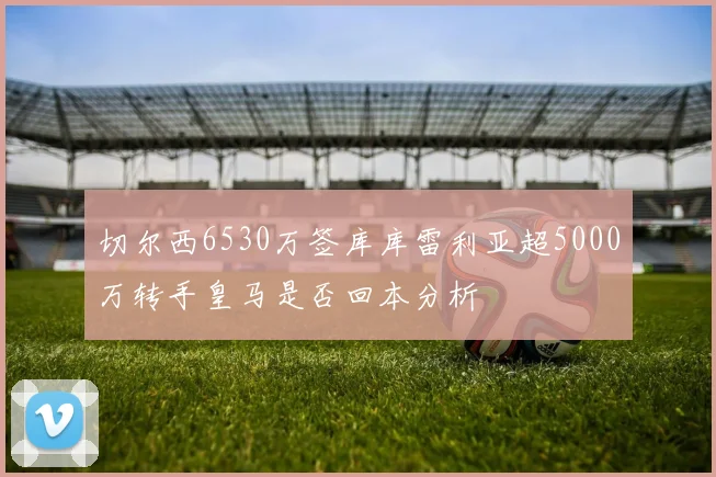 切尔西6530万签库库雷利亚超5000万转手皇马是否回本分析