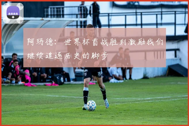 阿玛德：世界杯首战胜利激励我们继续追逐历史的脚步
