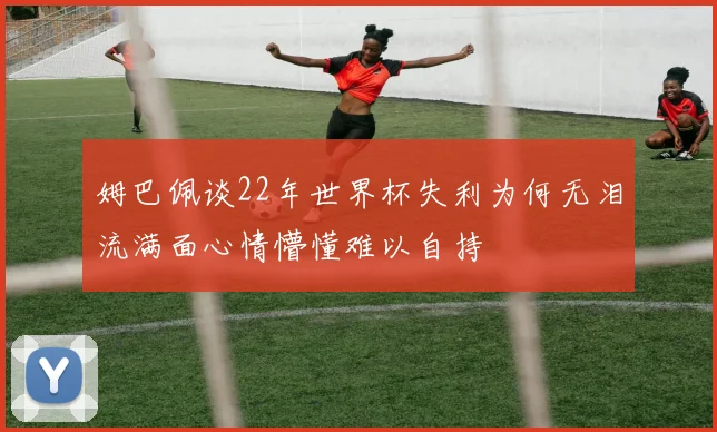 姆巴佩谈22年世界杯失利为何无泪流满面心情懵懂难以自持